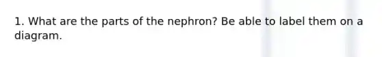 1. What are the parts of the nephron? Be able to label them on a diagram.