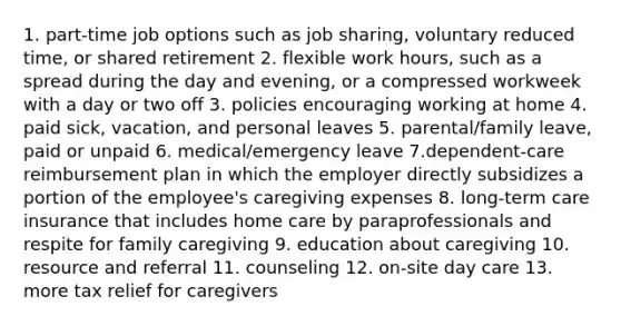 1. part-time job options such as job sharing, voluntary reduced time, or shared retirement 2. flexible work hours, such as a spread during the day and evening, or a compressed workweek with a day or two off 3. policies encouraging working at home 4. paid sick, vacation, and personal leaves 5. parental/family leave, paid or unpaid 6. medical/emergency leave 7.dependent-care reimbursement plan in which the employer directly subsidizes a portion of the employee's caregiving expenses 8. long-term care insurance that includes home care by paraprofessionals and respite for family caregiving 9. education about caregiving 10. resource and referral 11. counseling 12. on-site day care 13. more tax relief for caregivers