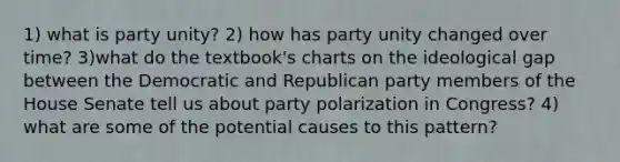 1) what is party unity? 2) how has party unity changed over time? 3)what do the textbook's charts on the ideological gap between the Democratic and Republican party members of the House Senate tell us about party polarization in Congress? 4) what are some of the potential causes to this pattern?