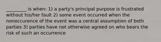 _________ is when: 1) a party's principal purpose is frustrated without his/her fault 2) some event occurred when the nonoccurence of the event was a central assumption of both parties 3) parties have not otherwise agreed on who bears the risk of such an occurrence