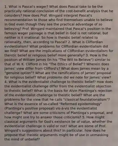 1. What is Pascal's wager? What does Pascal take to be the practically rational conclusion of the cost-benefit analysis that he considers? How does Prof. Wingard interpret Pascal's recommendation to those who find themselves unable to believe in God even though they see the practical advantage of so believing? Prof. Wingard maintained that Pascal's position in the famous wager passage is that belief in God is not rational, but neither is it irrational. So how is theistic belief related to rationality, then, according to Pascal? 2. What is Cliffordian evidentialism? What problems for Cliffordian evidentialism did we find? What are the implications of Cliffordian evidentialism for theistic belief or religious belief more generally? 3. How is the position of William James (in his "The Will to Believe") similar to that of W. K. Clifford in his "The Ethics of Belief"? Wherein does James' view differ from Clifford's? What does James mean by a "genuine option"? What are the ramifications of James' proposal for religious belief? What problems did we note for James' view? 4. What is the evidentialist challenge to theistic belief? How does the evidentialist challenge differ from the evidentialist objection to theistic belief? What is the basis for Alvin Plantinga's rejection of the evidentialist challenge to theistic belief? What are the problems for the view that he calls "classical foundationalism"? What is the essence of so-called "Reformed epistemology" (Plantinga's positive proposal) vis-à-vis the evidentialist challenge? What are some criticisms of Plantinga's proposal, and how might one try to answer those criticisms? 5. How might classical arguments for God's existence be of value, whether the evidentialist challenge is valid or not? What are some of Prof. Wingard's suggestions about this? In particular, how does he propose that theistic arguments might be of use in unmasking the mind of unbelief?