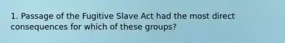 1. Passage of the Fugitive Slave Act had the most direct consequences for which of these groups?