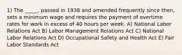 1) The _____, passed in 1938 and amended frequently since then, sets a minimum wage and requires the payment of overtime rates for work in excess of 40 hours per week. A) National Labor Relations Act B) Labor Management Relations Act C) National Labor Relations Act D) Occupational Safety and Health Act E) Fair Labor Standards Act