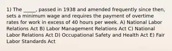 1) The _____, passed in 1938 and amended frequently since then, sets a minimum wage and requires the payment of overtime rates for work in excess of 40 hours per week. A) National Labor Relations Act B) Labor Management Relations Act C) National Labor Relations Act D) Occupational Safety and Health Act E) Fair Labor Standards Act