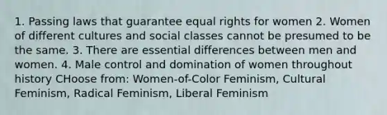 1. Passing laws that guarantee equal rights for women 2. Women of different cultures and social classes cannot be presumed to be the same. 3. There are essential differences between men and women. 4. Male control and domination of women throughout history CHoose from: Women-of-Color Feminism, Cultural Feminism, Radical Feminism, Liberal Feminism