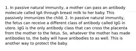 1. In passive natural immunity, a mother can pass an antibody molecule called IgA through breast milk to her baby. This passively immunizes the child. 2. In passive natural immunity, the fetus can receive a different class of antibody called IgG in utero. IgG is the only antibody class that can cross the placenta from the mother to the fetus. So, whatever the mother has made antibodies to, the baby will have antibodies to as well. This is another way to protect the baby.