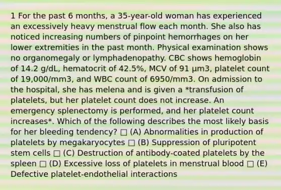 1 For the past 6 months, a 35-year-old woman has experienced an excessively heavy menstrual flow each month. She also has noticed increasing numbers of pinpoint hemorrhages on her lower extremities in the past month. Physical examination shows no organomegaly or lymphadenopathy. CBC shows hemoglobin of 14.2 g/dL, hematocrit of 42.5%, MCV of 91 µm3, platelet count of 19,000/mm3, and WBC count of 6950/mm3. On admission to the hospital, she has melena and is given a *transfusion of platelets, but her platelet count does not increase. An emergency splenectomy is performed, and her platelet count increases*. Which of the following describes the most likely basis for her bleeding tendency? □ (A) Abnormalities in production of platelets by megakaryocytes □ (B) Suppression of pluripotent stem cells □ (C) Destruction of antibody-coated platelets by the spleen □ (D) Excessive loss of platelets in menstrual blood □ (E) Defective platelet-endothelial interactions