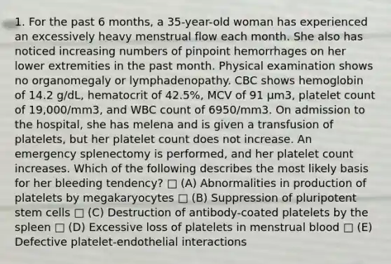 1. For the past 6 months, a 35-year-old woman has experienced an excessively heavy menstrual flow each month. She also has noticed increasing numbers of pinpoint hemorrhages on her lower extremities in the past month. Physical examination shows no organomegaly or lymphadenopathy. CBC shows hemoglobin of 14.2 g/dL, hematocrit of 42.5%, MCV of 91 μm3, platelet count of 19,000/mm3, and WBC count of 6950/mm3. On admission to the hospital, she has melena and is given a transfusion of platelets, but her platelet count does not increase. An emergency splenectomy is performed, and her platelet count increases. Which of the following describes the most likely basis for her bleeding tendency? □ (A) Abnormalities in production of platelets by megakaryocytes □ (B) Suppression of pluripotent stem cells □ (C) Destruction of antibody-coated platelets by the spleen □ (D) Excessive loss of platelets in menstrual blood □ (E) Defective platelet-endothelial interactions