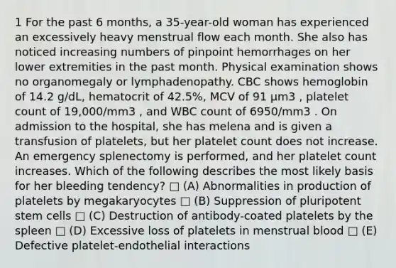 1 For the past 6 months, a 35-year-old woman has experienced an excessively heavy menstrual flow each month. She also has noticed increasing numbers of pinpoint hemorrhages on her lower extremities in the past month. Physical examination shows no organomegaly or lymphadenopathy. CBC shows hemoglobin of 14.2 g/dL, hematocrit of 42.5%, MCV of 91 µm3 , platelet count of 19,000/mm3 , and WBC count of 6950/mm3 . On admission to the hospital, she has melena and is given a transfusion of platelets, but her platelet count does not increase. An emergency splenectomy is performed, and her platelet count increases. Which of the following describes the most likely basis for her bleeding tendency? □ (A) Abnormalities in production of platelets by megakaryocytes □ (B) Suppression of pluripotent stem cells □ (C) Destruction of antibody-coated platelets by the spleen □ (D) Excessive loss of platelets in menstrual blood □ (E) Defective platelet-endothelial interactions