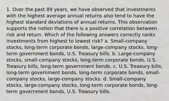 1. Over the past 89 years, we have observed that investments with the highest average annual returns also tend to have the highest standard deviations of annual returns. This observation supports the notion that there is a positive correlation between risk and return. Which of the following answers correctly ranks investments from highest to lowest risk? a. Small-company stocks, long-term corporate bonds, large-company stocks, long-term government bonds, U.S. Treasury bills. b. Large-company stocks, small-company stocks, long-term corporate bonds, U.S. Treasury bills, long-term government bonds. c. U.S. Treasury bills, long-term government bonds, long-term corporate bonds, small-company stocks, large-company stocks. d. Small-company stocks, large-company stocks, long-term corporate bonds, long-term government bonds, U.S. Treasury bills.