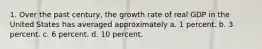 1. Over the past century, the growth rate of real GDP in the United States has averaged approximately a. 1 percent. b. 3 percent. c. 6 percent. d. 10 percent.