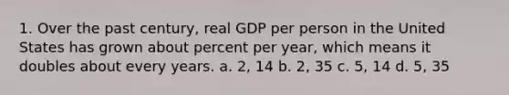 1. Over the past century, real GDP per person in the United States has grown about percent per year, which means it doubles about every years. a. 2, 14 b. 2, 35 c. 5, 14 d. 5, 35