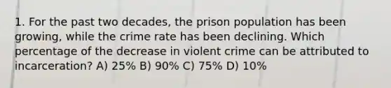 1. For the past two decades, the prison population has been growing, while the crime rate has been declining. Which percentage of the decrease in violent crime can be attributed to incarceration? A) 25% B) 90% C) 75% D) 10%