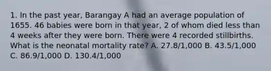 1. In the past year, Barangay A had an average population of 1655. 46 babies were born in that year, 2 of whom died less than 4 weeks after they were born. There were 4 recorded stillbirths. What is the neonatal mortality rate? A. 27.8/1,000 B. 43.5/1,000 C. 86.9/1,000 D. 130.4/1,000