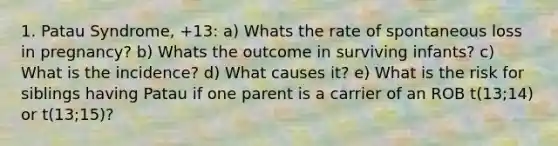 1. Patau Syndrome, +13: a) Whats the rate of spontaneous loss in pregnancy? b) Whats the outcome in surviving infants? c) What is the incidence? d) What causes it? e) What is the risk for siblings having Patau if one parent is a carrier of an ROB t(13;14) or t(13;15)?