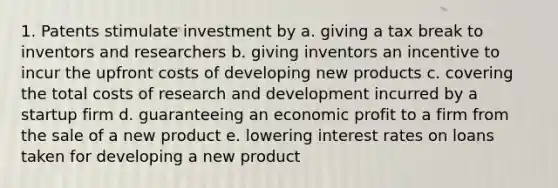 1. Patents stimulate investment by a. giving a tax break to inventors and researchers b. giving inventors an incentive to incur the upfront costs of developing new products c. covering the total costs of research and development incurred by a startup firm d. guaranteeing an economic profit to a firm from the sale of a new product e. lowering interest rates on loans taken for developing a new product