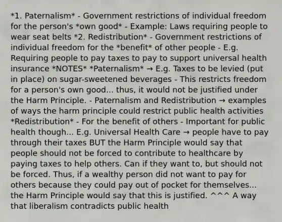 *1. Paternalism* - Government restrictions of individual freedom for the person's *own good* - Example: Laws requiring people to wear seat belts *2. Redistribution* - Government restrictions of individual freedom for the *benefit* of other people - E.g. Requiring people to pay taxes to pay to support universal health insurance *NOTES* *Paternalism* → E.g. Taxes to be levied (put in place) on sugar-sweetened beverages - This restricts freedom for a person's own good... thus, it would not be justified under the Harm Principle. - Paternalism and Redistribution → examples of ways the harm principle could restrict public health activities *Redistribution* - For the benefit of others - Important for public health though... E.g. Universal Health Care → people have to pay through their taxes BUT the Harm Principle would say that people should not be forced to contribute to healthcare by paying taxes to help others. Can if they want to, but should not be forced. Thus, if a wealthy person did not want to pay for others because they could pay out of pocket for themselves... the Harm Principle would say that this is justified. ^^^ A way that liberalism contradicts public health