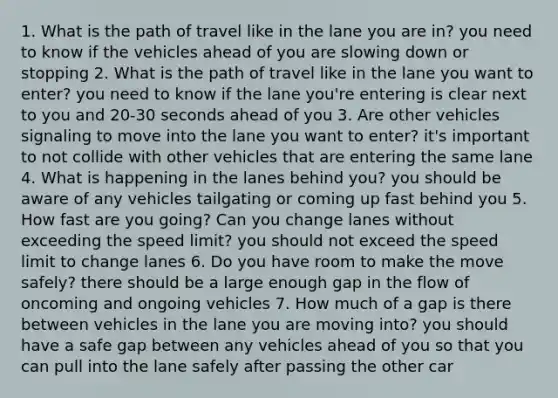 1. What is the path of travel like in the lane you are in? you need to know if the vehicles ahead of you are slowing down or stopping 2. What is the path of travel like in the lane you want to enter? you need to know if the lane you're entering is clear next to you and 20-30 seconds ahead of you 3. Are other vehicles signaling to move into the lane you want to enter? it's important to not collide with other vehicles that are entering the same lane 4. What is happening in the lanes behind you? you should be aware of any vehicles tailgating or coming up fast behind you 5. How fast are you going? Can you change lanes without exceeding the speed limit? you should not exceed the speed limit to change lanes 6. Do you have room to make the move safely? there should be a large enough gap in the flow of oncoming and ongoing vehicles 7. How much of a gap is there between vehicles in the lane you are moving into? you should have a safe gap between any vehicles ahead of you so that you can pull into the lane safely after passing the other car