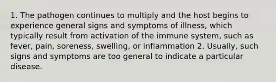 1. The pathogen continues to multiply and the host begins to experience general signs and symptoms of illness, which typically result from activation of the immune system, such as fever, pain, soreness, swelling, or inflammation 2. Usually, such signs and symptoms are too general to indicate a particular disease.