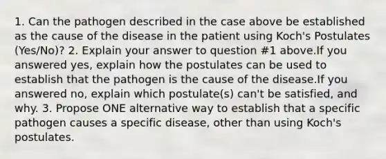 1. Can the pathogen described in the case above be established as the cause of the disease in the patient using Koch's Postulates (Yes/No)? 2. Explain your answer to question #1 above.If you answered yes, explain how the postulates can be used to establish that the pathogen is the cause of the disease.If you answered no, explain which postulate(s) can't be satisfied, and why. 3. Propose ONE alternative way to establish that a specific pathogen causes a specific disease, other than using Koch's postulates.