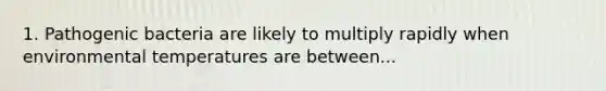 1. Pathogenic bacteria are likely to multiply rapidly when environmental temperatures are between...