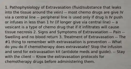 1. Pathophysiology of Extravasation (fluid/substance that leaks into the tissue around the vein) -- most chemo drugs are give IV via a central line -- peripheral line is used only if drug is IV push or infuses in <a href='https://www.questionai.com/knowledge/k7BtlYpAMX-less-than' class='anchor-knowledge'>less than</a> 1 hr (if longer give via central line) -- a vesicant is a type of chemo drug that if it infiltrates will cause tissue necrosis 2. Signs and Symptoms of Extravasation -- Pain -- Swelling and no blood return 3. Treatment of Extravasation -- The #1 thing to remember with extravasation is prevention -- What do you do if chemotherapy does extravasate? Stop the infusion and send for extravasation kit (antidote meds and guide). -- Stay with the client -- Know the extravasation protocols for chemotherapy drugs before administering them.