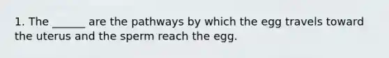 1. The ______ are the pathways by which the egg travels toward the uterus and the sperm reach the egg.