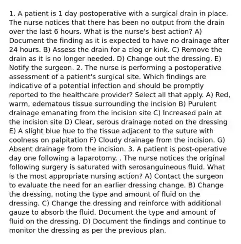 1. A patient is 1 day postoperative with a surgical drain in place. The nurse notices that there has been no output from the drain over the last 6 hours. What is the nurse's best action? A) Document the finding as it is expected to have no drainage after 24 hours. B) Assess the drain for a clog or kink. C) Remove the drain as it is no longer needed. D) Change out the dressing. E) Notify the surgeon. 2. The nurse is performing a postoperative assessment of a patient's surgical site. Which findings are indicative of a potential infection and should be promptly reported to the healthcare provider? Select all that apply. A) Red, warm, edematous tissue surrounding the incision B) Purulent drainage emanating from the incision site C) Increased pain at the incision site D) Clear, serous drainage noted on the dressing E) A slight blue hue to the tissue adjacent to the suture with coolness on palpitation F) Cloudy drainage from the incision. G) Absent drainage from the incision. 3. A patient is post-operative day one following a laparotomy. . The nurse notices the original following surgery is saturated with serosanguineous fluid. What is the most appropriate nursing action? A) Contact the surgeon to evaluate the need for an earlier dressing change. B) Change the dressing, noting the type and amount of fluid on the dressing. C) Change the dressing and reinforce with additional gauze to absorb the fluid. Document the type and amount of fluid on the dressing. D) Document the findings and continue to monitor the dressing as per the previous plan.