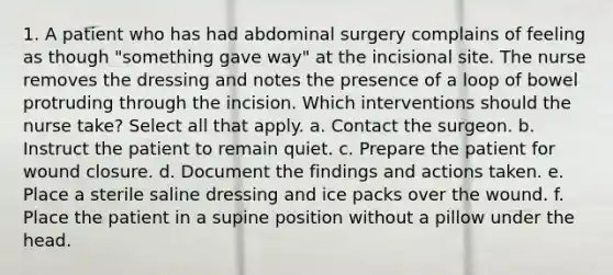 1. A patient who has had abdominal surgery complains of feeling as though "something gave way" at the incisional site. The nurse removes the dressing and notes the presence of a loop of bowel protruding through the incision. Which interventions should the nurse take? Select all that apply. a. Contact the surgeon. b. Instruct the patient to remain quiet. c. Prepare the patient for wound closure. d. Document the findings and actions taken. e. Place a sterile saline dressing and ice packs over the wound. f. Place the patient in a supine position without a pillow under the head.