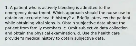 1. A patient who is actively bleeding is admitted to the emergency department. Which approach should the nurse use to obtain an accurate health history? a. Briefly interview the patient while obtaining vital signs. b. Obtain subjective data about the patient from family members. c. Omit subjective data collection and obtain the physical examination. d. Use the health care provider's medical history to obtain subjective data.