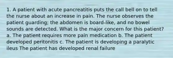 1. A patient with acute pancreatitis puts the call bell on to tell the nurse about an increase in pain. The nurse observes the patient guarding; the abdomen is board-like, and no bowel sounds are detected. What is the major concern for this patient? a. The patient requires more pain medication b. The patient developed peritonitis c. The patient is developing a paralytic ileus The patient has developed renal failure