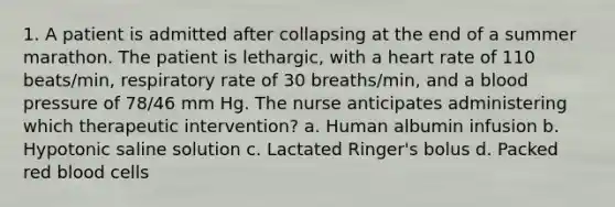 1. A patient is admitted after collapsing at the end of a summer marathon. The patient is lethargic, with a heart rate of 110 beats/min, respiratory rate of 30 breaths/min, and a blood pressure of 78/46 mm Hg. The nurse anticipates administering which therapeutic intervention? a. Human albumin infusion b. Hypotonic saline solution c. Lactated Ringer's bolus d. Packed red blood cells