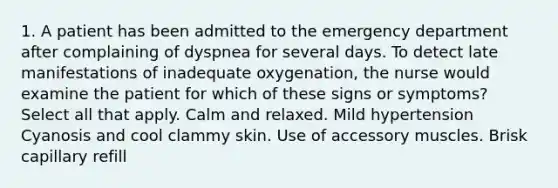 1. A patient has been admitted to the emergency department after complaining of dyspnea for several days. To detect late manifestations of inadequate oxygenation, the nurse would examine the patient for which of these signs or symptoms? Select all that apply. Calm and relaxed. Mild hypertension Cyanosis and cool clammy skin. Use of accessory muscles. Brisk capillary refill