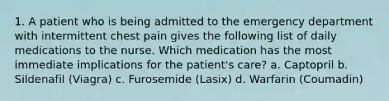 1. A patient who is being admitted to the emergency department with intermittent chest pain gives the following list of daily medications to the nurse. Which medication has the most immediate implications for the patient's care? a. Captopril b. Sildenafil (Viagra) c. Furosemide (Lasix) d. Warfarin (Coumadin)