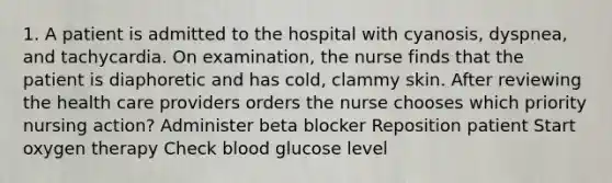 1. A patient is admitted to the hospital with cyanosis, dyspnea, and tachycardia. On examination, the nurse finds that the patient is diaphoretic and has cold, clammy skin. After reviewing the health care providers orders the nurse chooses which priority nursing action? Administer beta blocker Reposition patient Start oxygen therapy Check blood glucose level