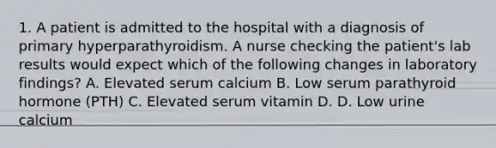 1. A patient is admitted to the hospital with a diagnosis of primary hyperparathyroidism. A nurse checking the patient's lab results would expect which of the following changes in laboratory findings? A. Elevated serum calcium B. Low serum parathyroid hormone (PTH) C. Elevated serum vitamin D. D. Low urine calcium