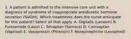 1. A patient is admitted to the intensive care unit with a diagnosis of syndrome of inappropriate antidiuretic hormone secretion (SIADH). Which treatments does the nurse anticipate for this patient? Select all that apply. A. Digitalis (Lanoxin) B. Furosemide (Lasix) C. Tolvaptan (Samsca) D. Conivaptan (Vaprisol) E. Vasopressin (Pitressin) F. Norepinephrine (Levophed)