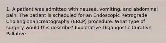 1. A patient was admitted with nausea, vomiting, and abdominal pain. The patient is scheduled for an Endoscopic Retrograde Cholangiopancreatography (ERCP) procedure. What type of surgery would this describe? Explorative Digangostic Curative Pallative