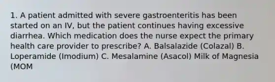 1. A patient admitted with severe gastroenteritis has been started on an IV, but the patient continues having excessive diarrhea. Which medication does the nurse expect the primary health care provider to prescribe? A. Balsalazide (Colazal) B. Loperamide (Imodium) C. Mesalamine (Asacol) Milk of Magnesia (MOM