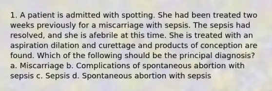 1. A patient is admitted with spotting. She had been treated two weeks previously for a miscarriage with sepsis. The sepsis had resolved, and she is afebrile at this time. She is treated with an aspiration dilation and curettage and products of conception are found. Which of the following should be the principal diagnosis? a. Miscarriage b. Complications of spontaneous abortion with sepsis c. Sepsis d. Spontaneous abortion with sepsis