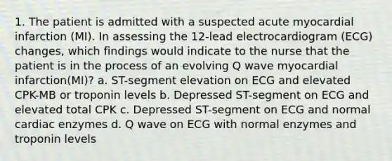 1. The patient is admitted with a suspected acute myocardial infarction (MI). In assessing the 12-lead electrocardiogram (ECG) changes, which findings would indicate to the nurse that the patient is in the process of an evolving Q wave myocardial infarction(MI)? a. ST-segment elevation on ECG and elevated CPK-MB or troponin levels b. Depressed ST-segment on ECG and elevated total CPK c. Depressed ST-segment on ECG and normal cardiac enzymes d. Q wave on ECG with normal enzymes and troponin levels