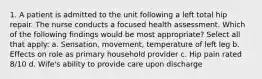 1. A patient is admitted to the unit following a left total hip repair. The nurse conducts a focused health assessment. Which of the following findings would be most appropriate? Select all that apply: a. Sensation, movement, temperature of left leg b. Effects on role as primary household provider c. Hip pain rated 8/10 d. Wife's ability to provide care upon discharge
