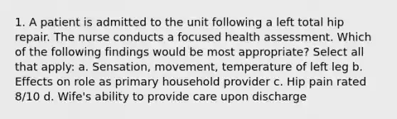 1. A patient is admitted to the unit following a left total hip repair. The nurse conducts a focused health assessment. Which of the following findings would be most appropriate? Select all that apply: a. Sensation, movement, temperature of left leg b. Effects on role as primary household provider c. Hip pain rated 8/10 d. Wife's ability to provide care upon discharge