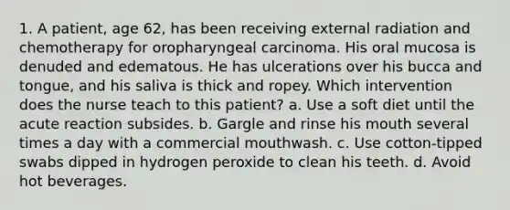 1. A patient, age 62, has been receiving external radiation and chemotherapy for oropharyngeal carcinoma. His oral mucosa is denuded and edematous. He has ulcerations over his bucca and tongue, and his saliva is thick and ropey. Which intervention does the nurse teach to this patient? a. Use a soft diet until the acute reaction subsides. b. Gargle and rinse his mouth several times a day with a commercial mouthwash. c. Use cotton-tipped swabs dipped in hydrogen peroxide to clean his teeth. d. Avoid hot beverages.