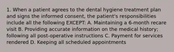 1. When a patient agrees to the dental hygiene treatment plan and signs the informed consent, the patient's responsibilities include all the following EXCEPT: A. Maintaining a 6-month recare visit B. Providing accurate information on the medical history; following all post-operative instructions C. Payment for services rendered D. Keeping all scheduled appointments