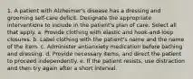 1. A patient with Alzheimer's disease has a dressing and grooming self-care deficit. Designate the appropriate interventions to include in the patient's plan of care. Select all that apply. a. Provide clothing with elastic and hook-and-loop closures. b. Label clothing with the patient's name and the name of the item. c. Administer antianxiety medication before bathing and dressing. d. Provide necessary items, and direct the patient to proceed independently. e. If the patient resists, use distraction and then try again after a short interval.