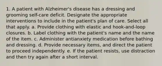 1. A patient with Alzheimer's disease has a dressing and grooming self-care deficit. Designate the appropriate interventions to include in the patient's plan of care. Select all that apply. a. Provide clothing with elastic and hook-and-loop closures. b. Label clothing with the patient's name and the name of the item. c. Administer antianxiety medication before bathing and dressing. d. Provide necessary items, and direct the patient to proceed independently. e. If the patient resists, use distraction and then try again after a short interval.