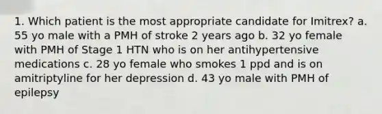 1. Which patient is the most appropriate candidate for Imitrex? a. 55 yo male with a PMH of stroke 2 years ago b. 32 yo female with PMH of Stage 1 HTN who is on her antihypertensive medications c. 28 yo female who smokes 1 ppd and is on amitriptyline for her depression d. 43 yo male with PMH of epilepsy