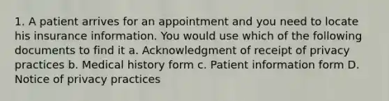 1. A patient arrives for an appointment and you need to locate his insurance information. You would use which of the following documents to find it a. Acknowledgment of receipt of privacy practices b. Medical history form c. Patient information form D. Notice of privacy practices