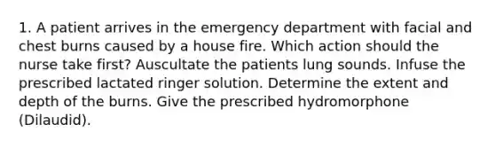 1. A patient arrives in the emergency department with facial and chest burns caused by a house fire. Which action should the nurse take first? Auscultate the patients lung sounds. Infuse the prescribed lactated ringer solution. Determine the extent and depth of the burns. Give the prescribed hydromorphone (Dilaudid).